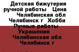 Детская бижутерия ручной работы › Цена ­ 200 - Челябинская обл., Челябинск г. Хобби. Ручные работы » Украшения   . Челябинская обл.,Челябинск г.